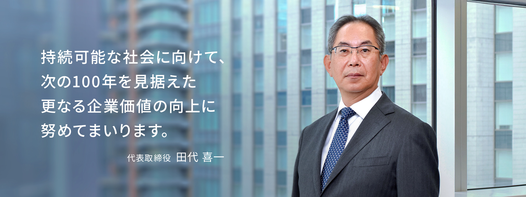 持続可能な社会に向けて、次の100年を見据えた更なる企業価値の向上に努めてまいります。代表取締役  田代 喜一